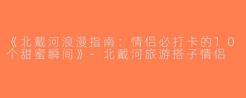 《北戴河浪漫指南：情侣必打卡的10个甜蜜瞬间》-北戴河旅游搭子情侣