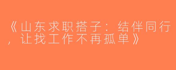 《山东求职搭子：结伴同行，让找工作不再孤单》