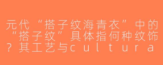 元代“搭子纹海青衣”中的“搭子纹”具体指何种纹饰？其工艺与cultural背景有何特点？