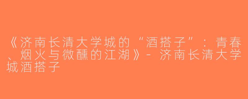 《济南长清大学城的“酒搭子”：青春、烟火与微醺的江湖》-济南长清大学城酒搭子