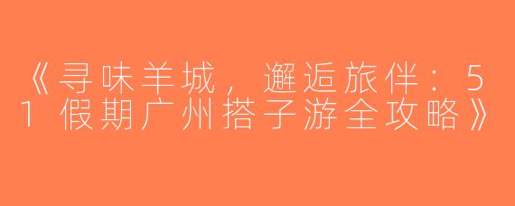 《寻味羊城，邂逅旅伴：51假期广州搭子游全攻略》