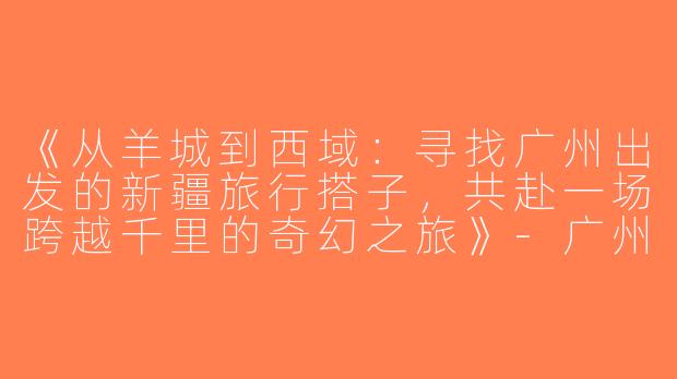《从羊城到西域：寻找广州出发的新疆旅行搭子，共赴一场跨越千里的奇幻之旅》-广州去新疆搭子