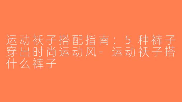 运动袄子搭配指南：5种裤子穿出时尚运动风-运动袄子搭什么裤子