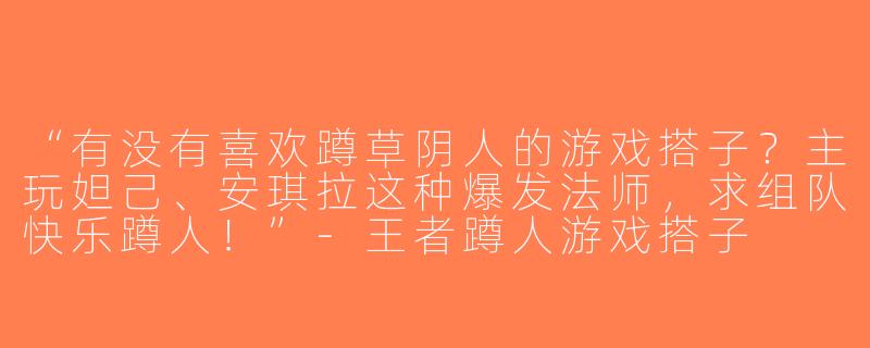 “有没有喜欢蹲草阴人的游戏搭子？主玩妲己、安琪拉这种爆发法师，求组队快乐蹲人！”-王者蹲人游戏搭子