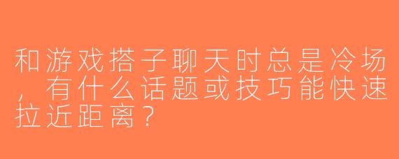 和游戏搭子聊天时总是冷场，有什么话题或技巧能快速拉近距离？