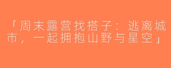 「周末露营找搭子：逃离城市，一起拥抱山野与星空」