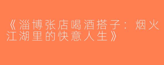 《淄博张店喝酒搭子：烟火江湖里的快意人生》