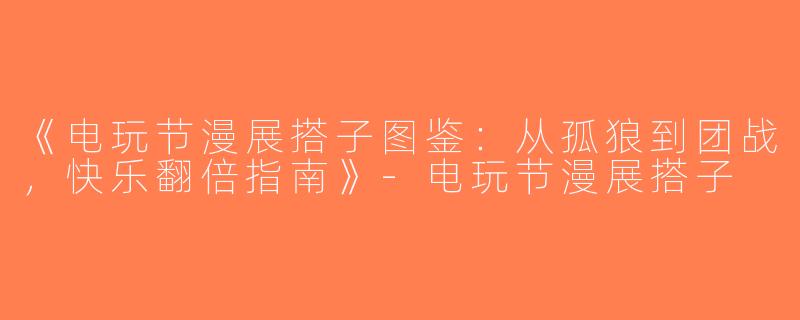 《电玩节漫展搭子图鉴：从孤狼到团战，快乐翻倍指南》-电玩节漫展搭子