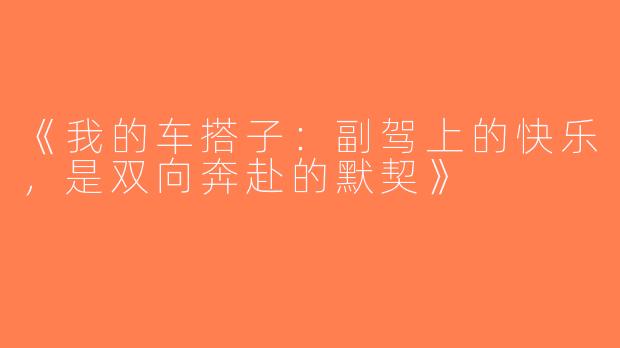 《我的车搭子：副驾上的快乐，是双向奔赴的默契》