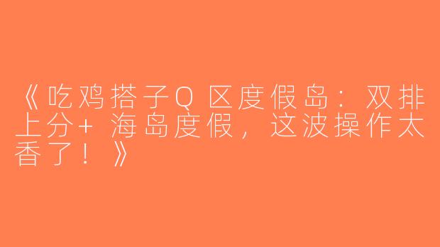 《吃鸡搭子Q区度假岛：双排上分+海岛度假，这波操作太香了！》