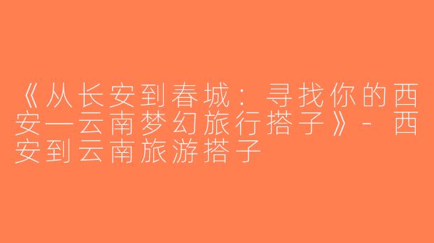 《从长安到春城：寻找你的西安—云南梦幻旅行搭子》-西安到云南旅游搭子