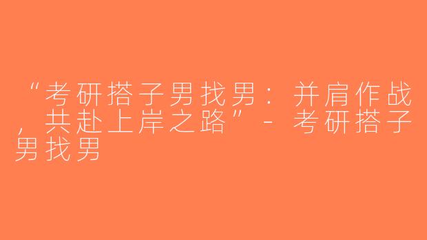 “考研搭子男找男：并肩作战，共赴上岸之路”-考研搭子男找男