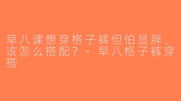 早八课想穿格子裤但怕显胖，该怎么搭配？-早八格子裤穿搭