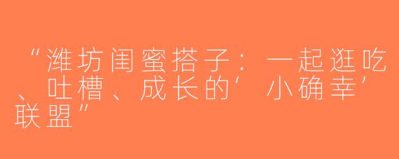 “潍坊闺蜜搭子：一起逛吃、吐槽、成长的‘小确幸’联盟”