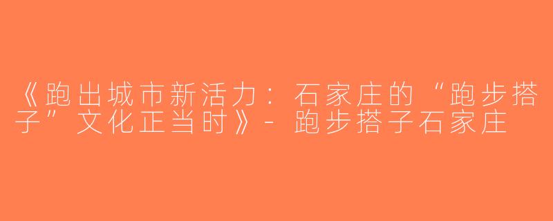 《跑出城市新活力：石家庄的“跑步搭子”文化正当时》-跑步搭子石家庄