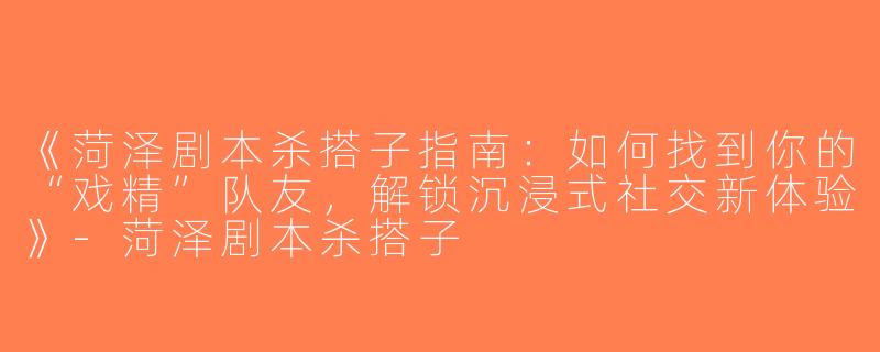 《菏泽剧本杀搭子指南：如何找到你的“戏精”队友，解锁沉浸式社交新体验》-菏泽剧本杀搭子