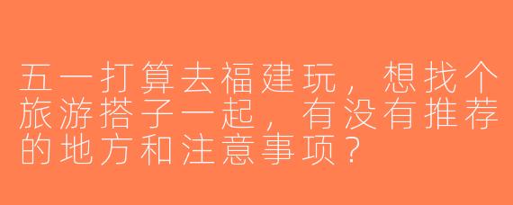 五一打算去福建玩，想找个旅游搭子一起，有没有推荐的地方和注意事项？