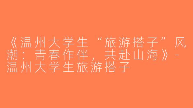 《温州大学生“旅游搭子”风潮：青春作伴，共赴山海》-温州大学生旅游搭子