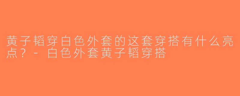 黄子韬穿白色外套的这套穿搭有什么亮点？-白色外套黄子韬穿搭