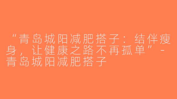 “青岛城阳减肥搭子：结伴瘦身，让健康之路不再孤单”-青岛城阳减肥搭子