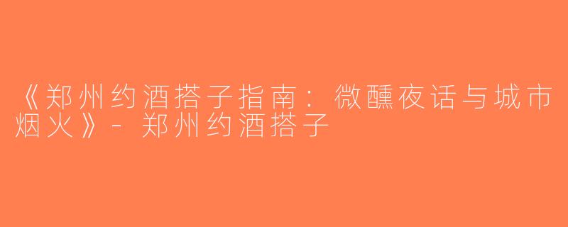 《郑州约酒搭子指南：微醺夜话与城市烟火》-郑州约酒搭子