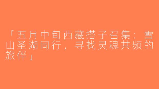 「五月中旬西藏搭子召集：雪山圣湖同行，寻找灵魂共频的旅伴」