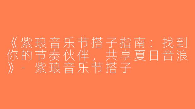 《紫琅音乐节搭子指南：找到你的节奏伙伴，共享夏日音浪》-紫琅音乐节搭子