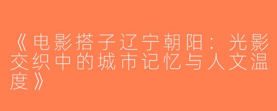《电影搭子辽宁朝阳：光影交织中的城市记忆与人文温度》