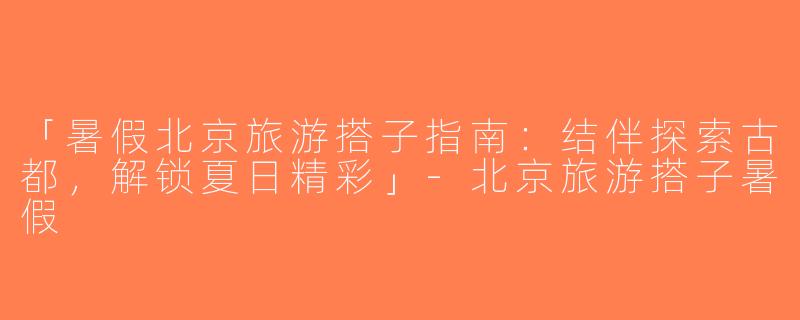 「暑假北京旅游搭子指南：结伴探索古都，解锁夏日精彩」-北京旅游搭子暑假