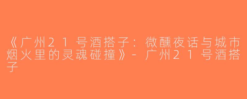 《广州21号酒搭子：微醺夜话与城市烟火里的灵魂碰撞》-广州21号酒搭子