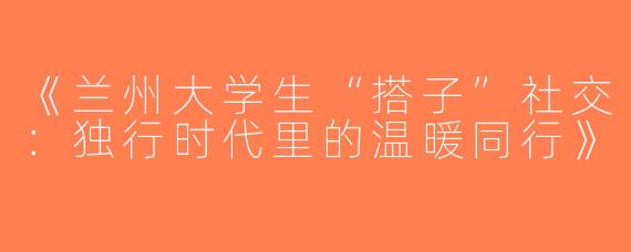 《兰州大学生“搭子”社交：独行时代里的温暖同行》