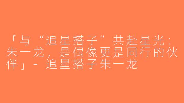 「与“追星搭子”共赴星光：朱一龙，是偶像更是同行的伙伴」-追星搭子朱一龙