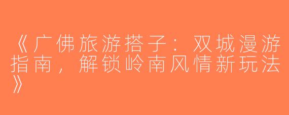 《广佛旅游搭子：双城漫游指南，解锁岭南风情新玩法》