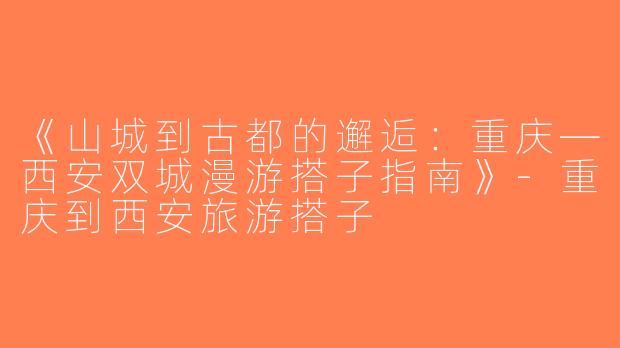 《山城到古都的邂逅：重庆—西安双城漫游搭子指南》-重庆到西安旅游搭子