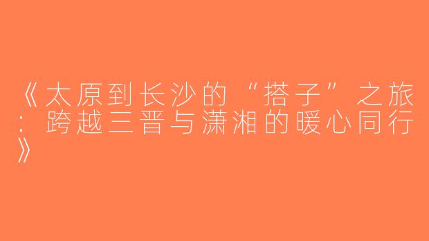 《太原到长沙的“搭子”之旅：跨越三晋与潇湘的暖心同行》