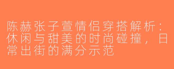 陈赫张子萱情侣穿搭解析：休闲与甜美的时尚碰撞，日常出街的满分示范