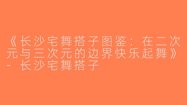 《长沙宅舞搭子图鉴：在二次元与三次元的边界快乐起舞》-长沙宅舞搭子
