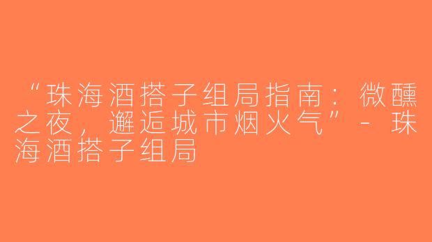“珠海酒搭子组局指南：微醺之夜，邂逅城市烟火气”-珠海酒搭子组局