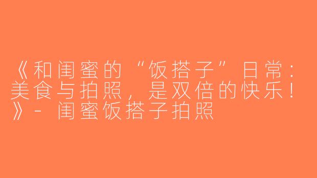 《和闺蜜的“饭搭子”日常：美食与拍照，是双倍的快乐！》-闺蜜饭搭子拍照