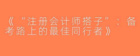 《“注册会计师搭子”：备考路上的最佳同行者》