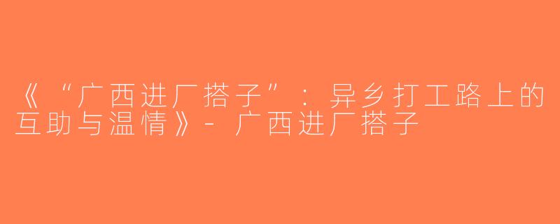 《“广西进厂搭子”：异乡打工路上的互助与温情》-广西进厂搭子