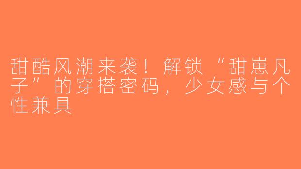 甜酷风潮来袭！解锁“甜崽凡子”的穿搭密码，少女感与个性兼具