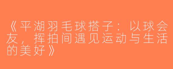 《平湖羽毛球搭子：以球会友，挥拍间遇见运动与生活的美好》