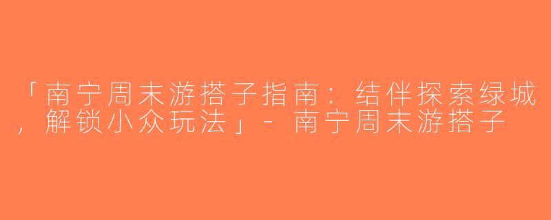 「南宁周末游搭子指南：结伴探索绿城，解锁小众玩法」-南宁周末游搭子