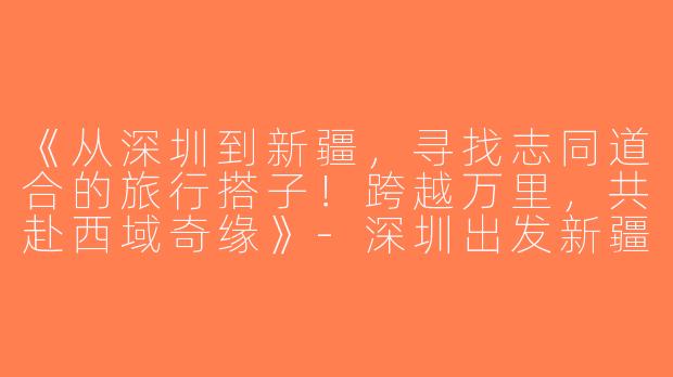 《从深圳到新疆，寻找志同道合的旅行搭子！跨越万里，共赴西域奇缘》-深圳出发新疆旅游搭子