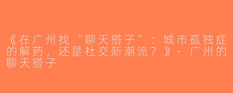 《在广州找“聊天搭子”：城市孤独症的解药，还是社交新潮流？》-广州的聊天搭子