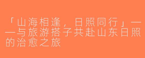 「山海相逢，日照同行」——与旅游搭子共赴山东日照的治愈之旅