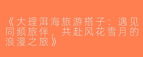 《大理洱海旅游搭子：遇见同频旅伴，共赴风花雪月的浪漫之旅》