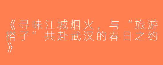 《寻味江城烟火，与“旅游搭子”共赴武汉的春日之约》