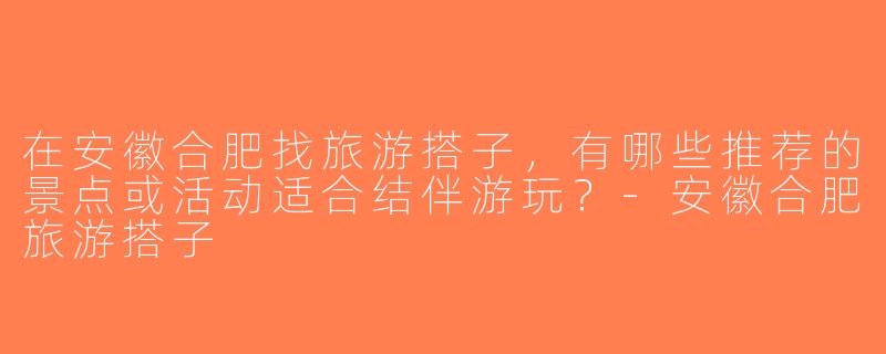 在安徽合肥找旅游搭子，有哪些推荐的景点或活动适合结伴游玩？-安徽合肥旅游搭子